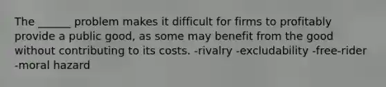 The ______ problem makes it difficult for firms to profitably provide a public good, as some may benefit from the good without contributing to its costs. -rivalry -excludability -free-rider -moral hazard