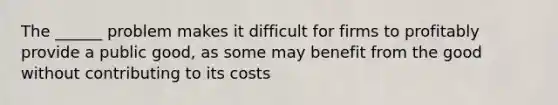 The ______ problem makes it difficult for firms to profitably provide a public good, as some may benefit from the good without contributing to its costs