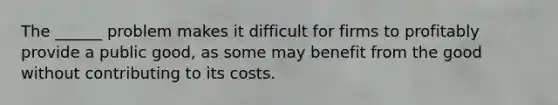 The ______ problem makes it difficult for firms to profitably provide a public good, as some may benefit from the good without contributing to its costs.