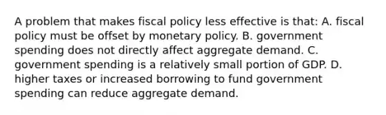 A problem that makes <a href='https://www.questionai.com/knowledge/kPTgdbKdvz-fiscal-policy' class='anchor-knowledge'>fiscal policy</a> less effective is that: A. fiscal policy must be offset by <a href='https://www.questionai.com/knowledge/kEE0G7Llsx-monetary-policy' class='anchor-knowledge'>monetary policy</a>. B. government spending does not directly affect aggregate demand. C. government spending is a relatively small portion of GDP. D. higher taxes or increased borrowing to fund government spending can reduce aggregate demand.