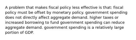 A problem that makes fiscal policy less effective is that: fiscal policy must be offset by monetary policy. government spending does not directly affect aggregate demand. higher taxes or increased borrowing to fund government spending can reduce aggregate demand. government spending is a relatively large portion of GDP.