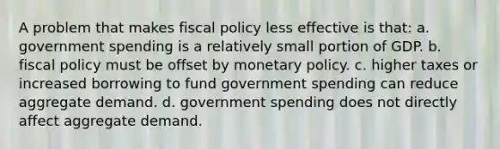 A problem that makes <a href='https://www.questionai.com/knowledge/kPTgdbKdvz-fiscal-policy' class='anchor-knowledge'>fiscal policy</a> less effective is that: a. government spending is a relatively small portion of GDP. b. fiscal policy must be offset by <a href='https://www.questionai.com/knowledge/kEE0G7Llsx-monetary-policy' class='anchor-knowledge'>monetary policy</a>. c. higher taxes or increased borrowing to fund government spending can reduce aggregate demand. d. government spending does not directly affect aggregate demand.