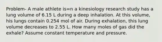 Problem- A male athlete is=n a kinesiology research study has a lung volume of 6.15 L during a deep inhalation. At this volume, his lungs contain 0.254 mol of air. During exhalation, this lung volume decreases to 2.55 L. How many moles of gas did the exhale? Assume constant temperature and pressure.