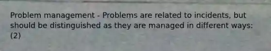 Problem management - Problems are related to incidents, but should be distinguished as they are managed in different ways: (2)