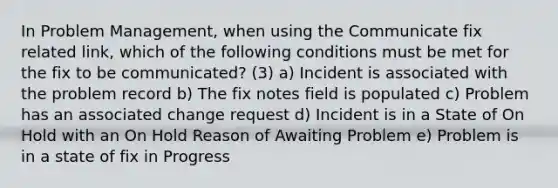 In Problem Management, when using the Communicate fix related link, which of the following conditions must be met for the fix to be communicated? (3) a) Incident is associated with the problem record b) The fix notes field is populated c) Problem has an associated change request d) Incident is in a State of On Hold with an On Hold Reason of Awaiting Problem e) Problem is in a state of fix in Progress