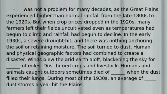 ___-___ was not a problem for many decades, as the Great Plains experienced higher than normal rainfall from the late 1800s to the 1920s. But when crop prices dropped in the 1920s, many farmers left their fields uncultivated even as temperatures had begun to climb and rainfall had begun to decline. In the early 1930s, a severe drought hit, and there was nothing anchoring the soil or retaining moisture. The soil turned to dust. Human and physical geographic factors had combined to create a disaster. Winds blew the arid earth aloft, blackening the sky for ______ of miles. Dust buried crops and livestock. Humans and animals caught outdoors sometimes died of ______ when the dust filled their lungs. During most of the 1930s, an average of _____ dust storms a year hit the Plains.