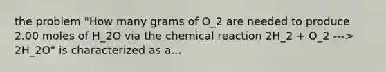 the problem "How many grams of O_2 are needed to produce 2.00 moles of H_2O via the chemical reaction 2H_2 + O_2 ---> 2H_2O" is characterized as a...