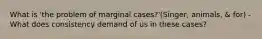 What is 'the problem of marginal cases?'(Singer, animals, & for) -What does consistency demand of us in these cases?