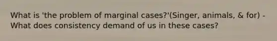 What is 'the problem of marginal cases?'(Singer, animals, & for) -What does consistency demand of us in these cases?