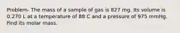 Problem- The mass of a sample of gas is 827 mg. Its volume is 0.270 L at a temperature of 88 C and a pressure of 975 mmHg. Find its molar mass.