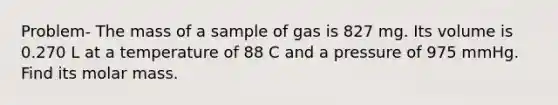 Problem- The mass of a sample of gas is 827 mg. Its volume is 0.270 L at a temperature of 88 C and a pressure of 975 mmHg. Find its molar mass.