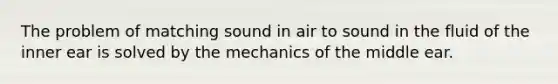 The problem of matching sound in air to sound in the fluid of the inner ear is solved by the mechanics of the middle ear.