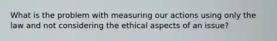 What is the problem with measuring our actions using only the law and not considering the ethical aspects of an issue?