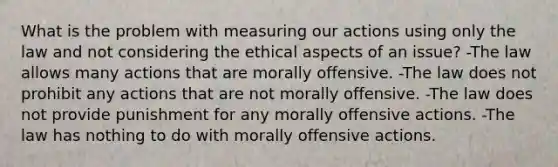 What is the problem with measuring our actions using only the law and not considering the ethical aspects of an issue? -The law allows many actions that are morally offensive. -The law does not prohibit any actions that are not morally offensive. -The law does not provide punishment for any morally offensive actions. -The law has nothing to do with morally offensive actions.