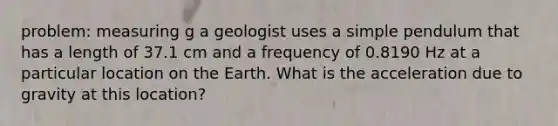 problem: measuring g a geologist uses a simple pendulum that has a length of 37.1 cm and a frequency of 0.8190 Hz at a particular location on the Earth. What is the acceleration due to gravity at this location?