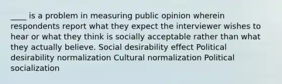 ____ is a problem in measuring public opinion wherein respondents report what they expect the interviewer wishes to hear or what they think is socially acceptable rather than what they actually believe. Social desirability effect Political desirability normalization Cultural normalization Political socialization