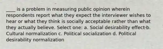 ____ is a problem in measuring public opinion wherein respondents report what they expect the interviewer wishes to hear or what they think is socially acceptable rather than what they actually believe. Select one: a. Social desirability effect b. Cultural normalization c. Political socialization d. Political desirability normalization