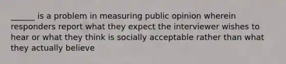 ______ is a problem in measuring public opinion wherein responders report what they expect the interviewer wishes to hear or what they think is socially acceptable rather than what they actually believe