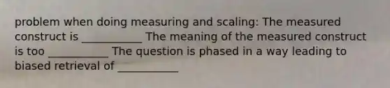 problem when doing measuring and scaling: The measured construct is ___________ The meaning of the measured construct is too ___________ The question is phased in a way leading to biased retrieval of ___________