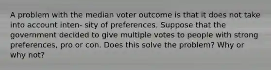 A problem with the median voter outcome is that it does not take into account inten- sity of preferences. Suppose that the government decided to give multiple votes to people with strong preferences, pro or con. Does this solve the problem? Why or why not?