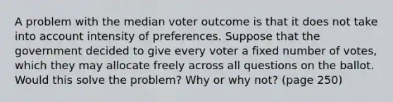 A problem with the median voter outcome is that it does not take into account intensity of preferences. Suppose that the government decided to give every voter a fixed number of votes, which they may allocate freely across all questions on the ballot. Would this solve the problem? Why or why not? (page 250)