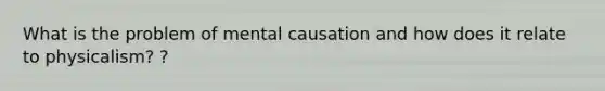 What is the problem of mental causation and how does it relate to physicalism? ?