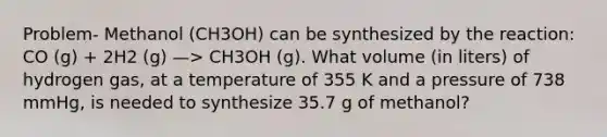 Problem- Methanol (CH3OH) can be synthesized by the reaction: CO (g) + 2H2 (g) —> CH3OH (g). What volume (in liters) of hydrogen gas, at a temperature of 355 K and a pressure of 738 mmHg, is needed to synthesize 35.7 g of methanol?