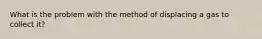 What is the problem with the method of displacing a gas to collect it?