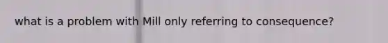 what is a problem with Mill only referring to consequence?