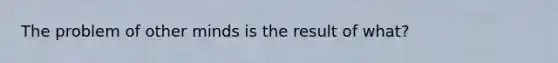 The problem of other minds is the result of what?