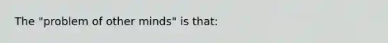The "problem of other minds" is that: