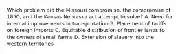 Which problem did the Missouri compromise, the compromise of 1850, and the Kansas Nebraska act attempt to solve? A. Need for internal improvements in transportation B. Placement of tariffs on foreign imports C. Equitable distribution of frontier lands to the owners of small farms D. Extension of slavery into the western territories