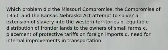 Which problem did the Missouri Compromise, the Compromise of 1850, and the Kansas-Nebraska Act attempt to solve? a. extension of slavery into the western territories b. equitable distribution of frontier lands to the owners of small farms c. placement of protective tariffs on foreign imports d. need for internal improvements in transportation