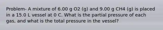 Problem- A mixture of 6.00 g O2 (g) and 9.00 g CH4 (g) is placed in a 15.0 L vessel at 0 C. What is the partial pressure of each gas, and what is the total pressure in the vessel?