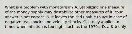 What is a problem with​ monetarism? A. Stabilizing one measure of the money supply may destabilize other measures of it. Your answer is not correct. B. It leaves the Fed unable to act in case of negative real shocks and velocity shocks. C. It only applies to times when inflation is too​ high, such as the 1970s. D. a​ & b only