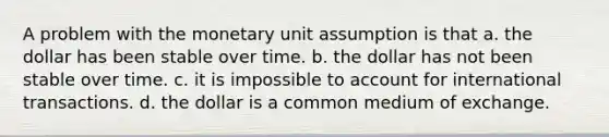 A problem with the monetary unit assumption is that a. the dollar has been stable over time. b. the dollar has not been stable over time. c. it is impossible to account for international transactions. d. the dollar is a common medium of exchange.