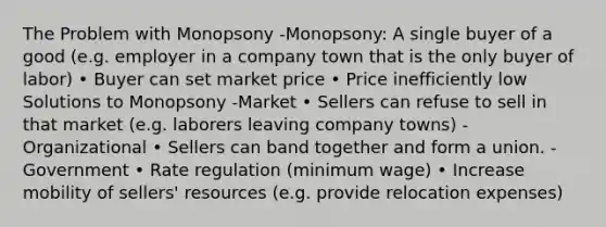 The Problem with Monopsony -Monopsony: A single buyer of a good (e.g. employer in a company town that is the only buyer of labor) • Buyer can set market price • Price inefficiently low Solutions to Monopsony -Market • Sellers can refuse to sell in that market (e.g. laborers leaving company towns) -Organizational • Sellers can band together and form a union. -Government • Rate regulation (minimum wage) • Increase mobility of sellers' resources (e.g. provide relocation expenses)