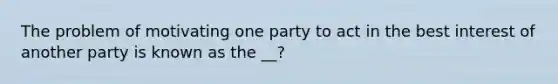 The problem of motivating one party to act in the best interest of another party is known as the __?