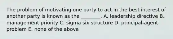 The problem of motivating one party to act in the best interest of another party is known as the ________. A. leadership directive B. management priority C. sigma six structure D. principal-agent problem E. none of the above