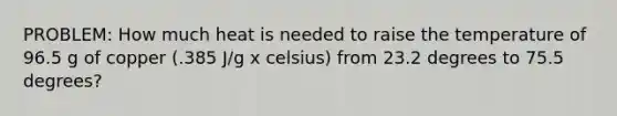 PROBLEM: How much heat is needed to raise the temperature of 96.5 g of copper (.385 J/g x celsius) from 23.2 degrees to 75.5 degrees?