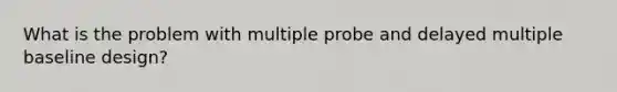 What is the problem with multiple probe and delayed multiple baseline design?