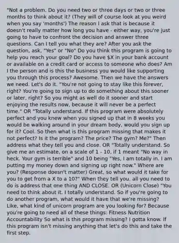 "Not a problem. Do you need two or three days or two or three months to think about it? (They will of course look at you weird when you say 'months') The reason I ask that is because it doesn't really matter how long you have - either way, you're just going to have to confront the decision and answer three questions. Can I tell you what they are? After you ask the question, ask, "Yes" or "No" Do you think this program is going to help you reach your goal? Do you have X in your bank account or available on a credit card or access to someone who does? Am I the person and is this the business you would like supporting you through this process? Awesome. Then we have the answers we need. Let's do it. "You're not going to stay like this forever, right? You're going to sign up to do something about this sooner or later, right? So you might as well do it sooner and start enjoying the results now, because it will never be a perfect time." OR "Totally understand. If this program were absolutely perfect and you knew when you signed up that in 8 weeks you would be walking around in your dream body, would you sign up for it? Cool. So then what is this program missing that makes it not perfect? Is it the program? The price? The gym? Me?" Then address what they tell you and close. OR "Totally understand. So give me an estimate, on a scale of 1 - 10, if 1 meant "No way in heck. Your gym is terrible" and 10 being "Yes, I am totally in. I am putting my money down and signing up right now." Where are you? (Response doesn't matter) Great, so what would it take for you to get from a X to a 10?" When they tell you, all you need to do is address that one thing AND CLOSE. OR (Unicorn Close) "You need to think about it. I totally understand. So if you're going to do another program, what would it have that we're missing? Like, what kind of unicorn program are you looking for? Because you're going to need all of these things: Fitness Nutrition Accountability So what is this program missing? I gotta know. If this program isn't missing anything that let's do this and take the first step.