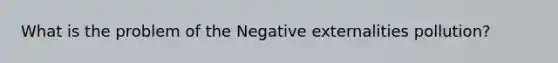 What is the problem of the Negative externalities pollution?