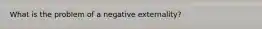 What is the problem of a negative externality?