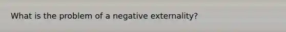 What is the problem of a negative externality?