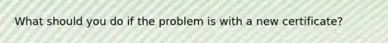 What should you do if the problem is with a new certificate?