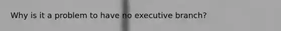 Why is it a problem to have no executive branch?