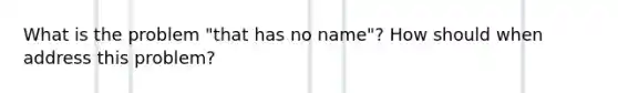 What is the problem "that has no name"? How should when address this problem?