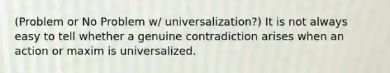 (Problem or No Problem w/ universalization?) It is not always easy to tell whether a genuine contradiction arises when an action or maxim is universalized.