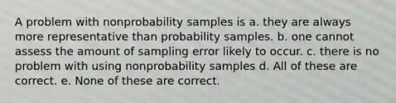 A problem with nonprobability samples is a. they are always more representative than probability samples. b. one cannot assess the amount of sampling error likely to occur. c. there is no problem with using nonprobability samples d. All of these are correct. e. None of these are correct.